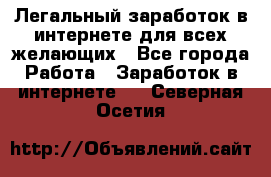 Легальный заработок в интернете для всех желающих - Все города Работа » Заработок в интернете   . Северная Осетия